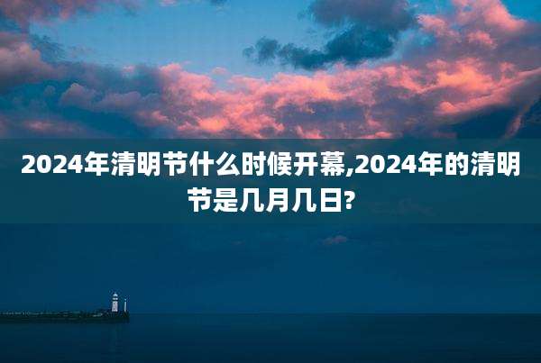 2024年清明节什么时候开幕,2024年的清明节是几月几日?