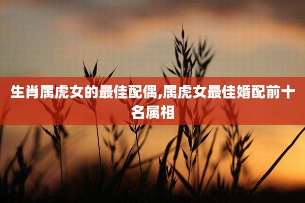 生肖属虎女的最佳配偶,属虎女最佳婚配前十名属相