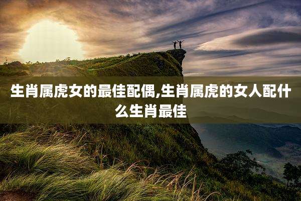 生肖属虎女的最佳配偶,生肖属虎的女人配什么生肖最佳