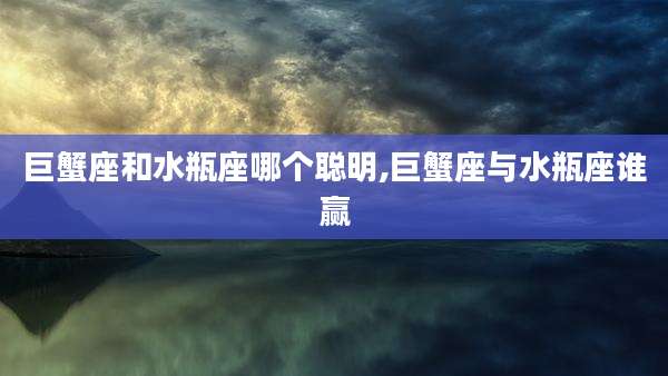 巨蟹座和水瓶座哪个聪明,巨蟹座与水瓶座谁赢