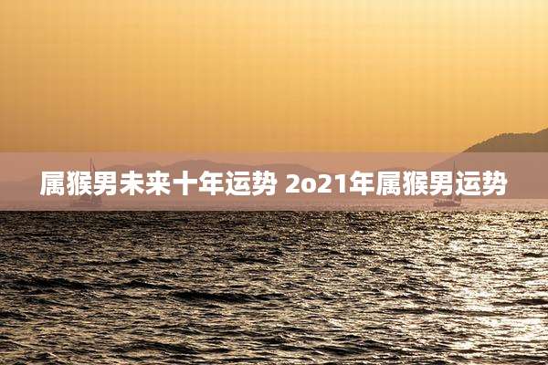 属猴男未来十年运势 2o21年属猴男运势