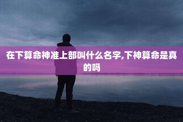 在下算命神准上部叫什么名字,下神算命是真的吗