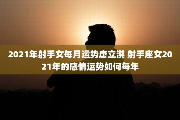 2021年射手女每月运势唐立淇 射手座女2021年的感情运势如何每年