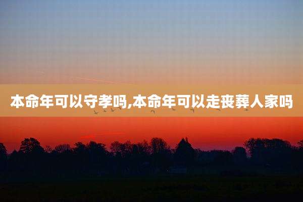 本命年可以守孝吗,本命年可以走丧葬人家吗