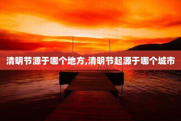 清明节源于哪个地方,清明节起源于哪个城市