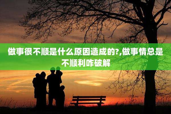 做事很不顺是什么原因造成的?,做事情总是不顺利咋破解