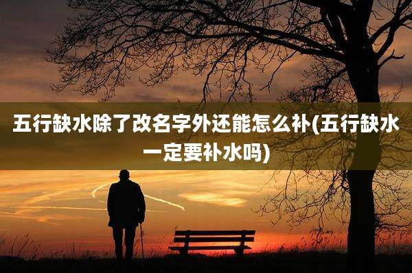 五行缺水除了改名字外还能怎么补(五行缺水一定要补水吗)