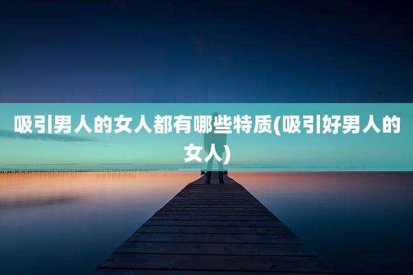 吸引男人的女人都有哪些特质(吸引好男人的女人)