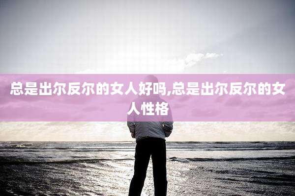总是出尔反尔的女人好吗,总是出尔反尔的女人性格