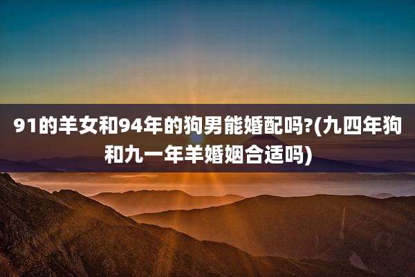 91的羊女和94年的狗男能婚配吗?(九四年狗和九一年羊婚姻合适吗)
