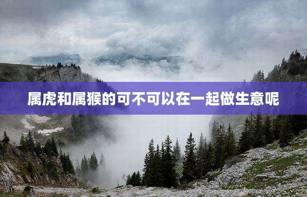 属虎和属猴的可不可以在一起做生意呢
