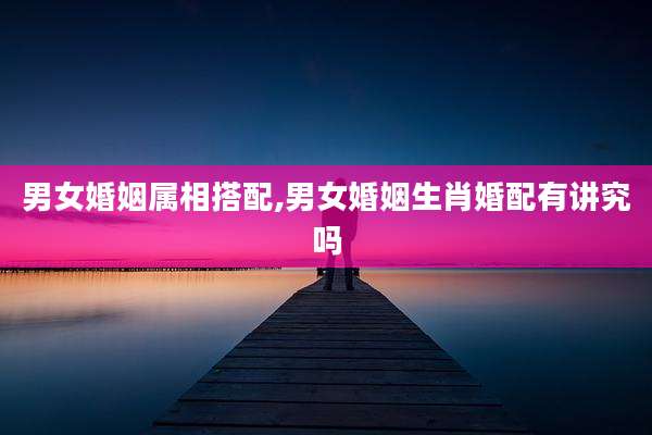 男女婚姻属相搭配,男女婚姻生肖婚配有讲究吗