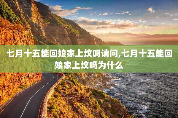 七月十五能回娘家上坟吗请问,七月十五能回娘家上坟吗为什么