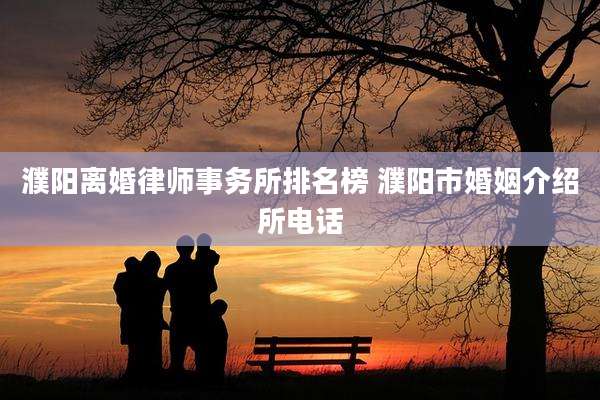 濮阳离婚律师事务所排名榜 濮阳市婚姻介绍所电话