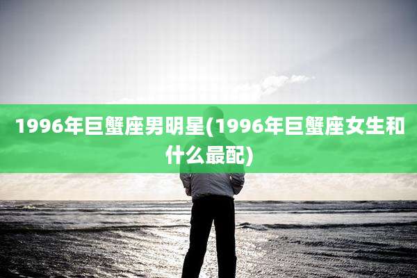1996年巨蟹座男明星(1996年巨蟹座女生和什么最配)