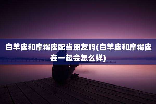 白羊座和摩羯座配当朋友吗(白羊座和摩羯座在一起会怎么样)