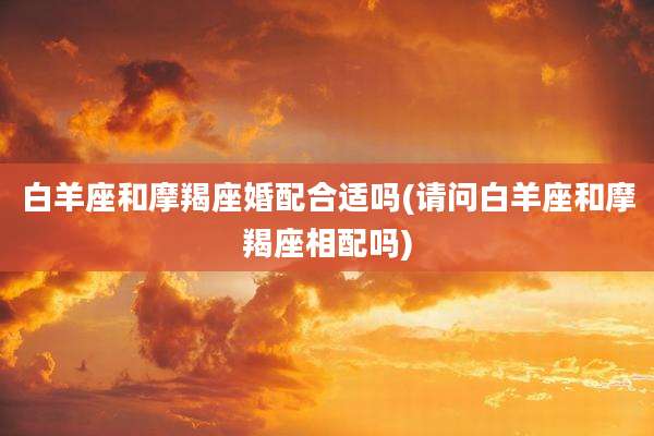 白羊座和摩羯座婚配合适吗(请问白羊座和摩羯座相配吗)