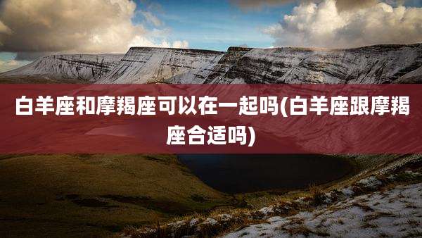白羊座和摩羯座可以在一起吗(白羊座跟摩羯座合适吗)
