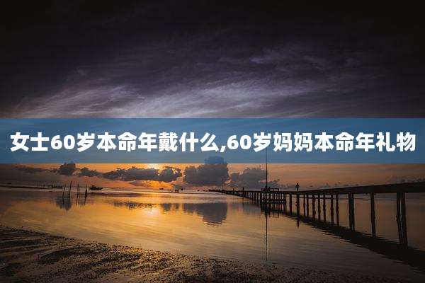 女士60岁本命年戴什么,60岁妈妈本命年礼物