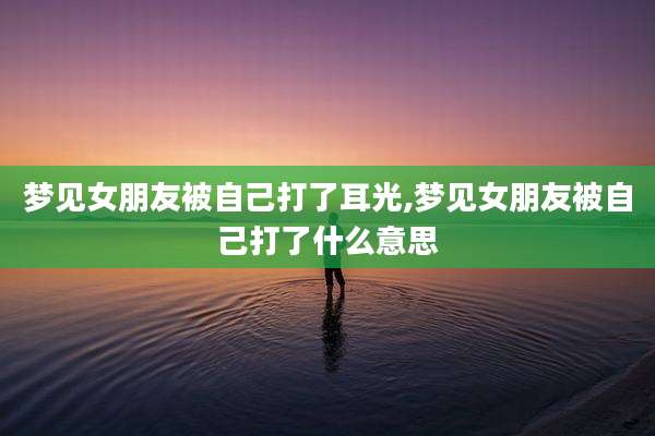 梦见女朋友被自己打了耳光,梦见女朋友被自己打了什么意思