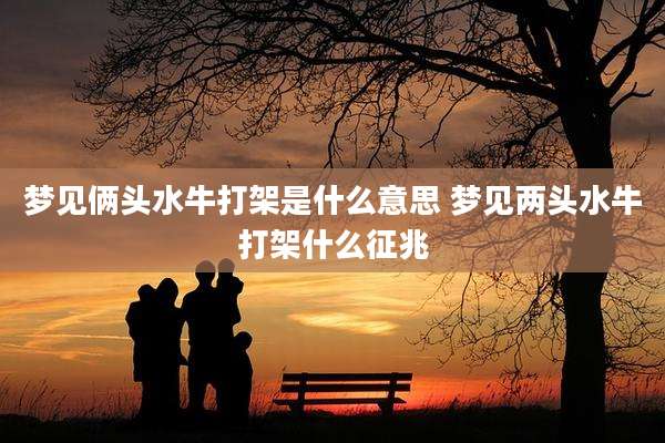 梦见俩头水牛打架是什么意思 梦见两头水牛打架什么征兆