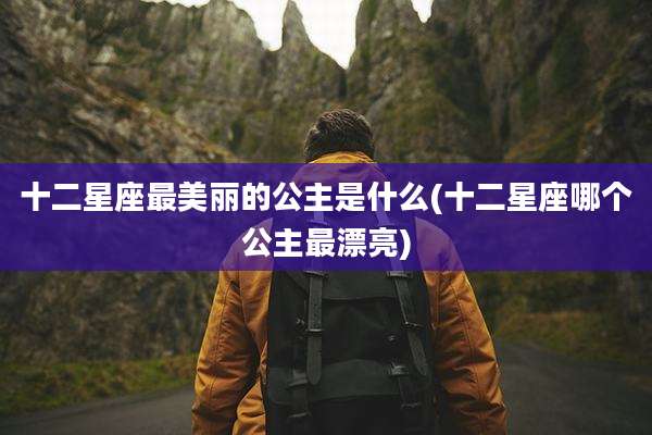 十二星座最美丽的公主是什么(十二星座哪个公主最漂亮)