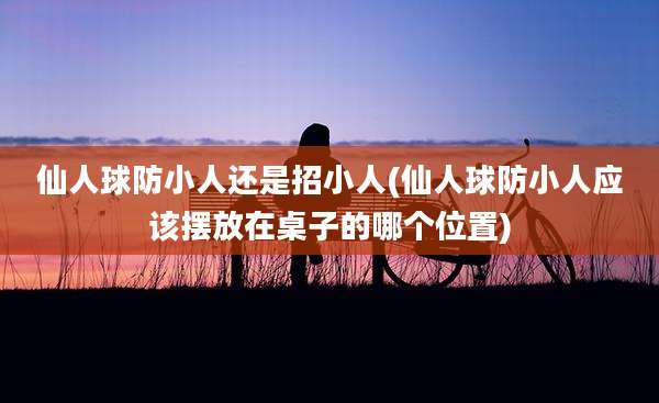 仙人球防小人还是招小人(仙人球防小人应该摆放在桌子的哪个位置)