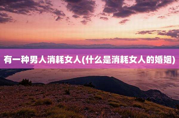 有一种男人消耗女人(什么是消耗女人的婚姻)