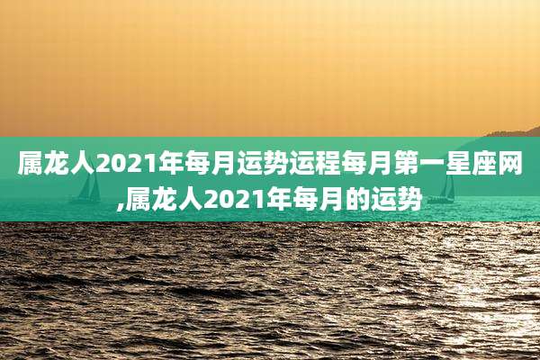 属龙人2021年每月运势运程每月第一星座网,属龙人2021年每月的运势
