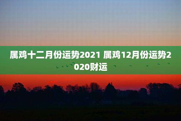 属鸡十二月份运势2021 属鸡12月份运势2020财运