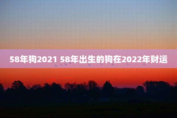58年狗2021 58年出生的狗在2022年财运