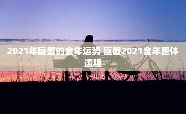 2021年巨蟹的全年运势 巨蟹2021全年整体运程