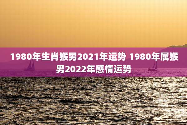 1980年生肖猴男2021年运势 1980年属猴男2022年感情运势