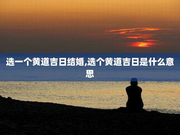 选一个黄道吉日结婚,选个黄道吉日是什么意思