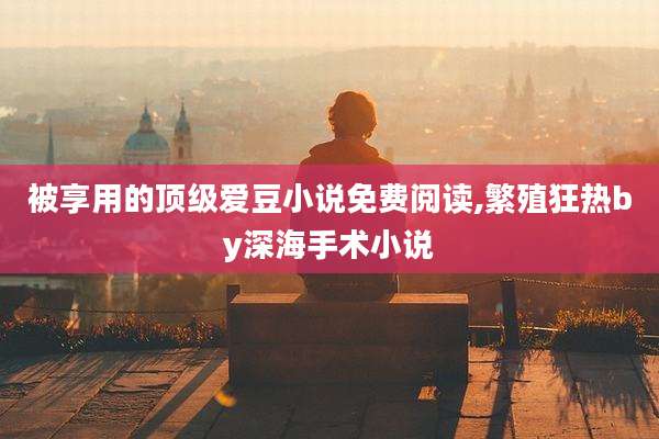 被享用的顶级爱豆小说免费阅读,繁殖狂热by深海手术小说