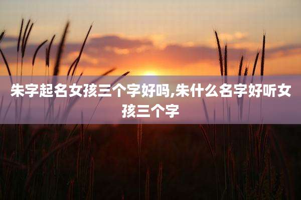 朱字起名女孩三个字好吗,朱什么名字好听女孩三个字