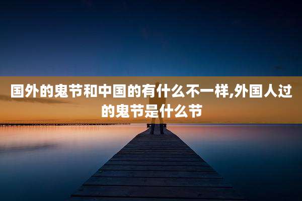 国外的鬼节和中国的有什么不一样,外国人过的鬼节是什么节