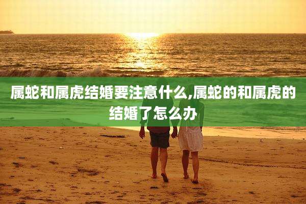 属蛇和属虎结婚要注意什么,属蛇的和属虎的结婚了怎么办