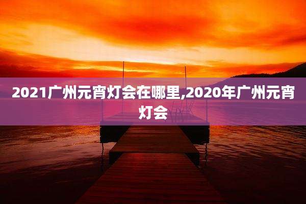 2021广州元宵灯会在哪里,2020年广州元宵灯会