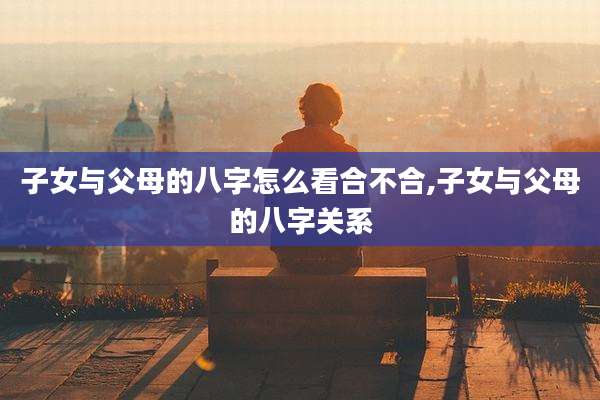 子女与父母的八字怎么看合不合,子女与父母的八字关系