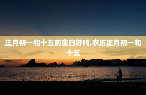 正月初一和十五的生日好吗,农历正月初一和十五