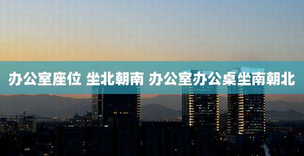 办公室座位 坐北朝南 办公室办公桌坐南朝北