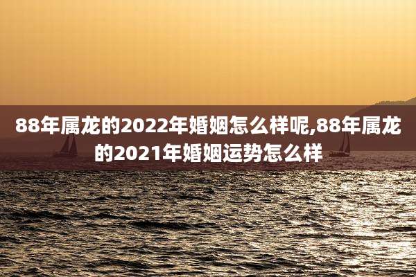 88年属龙的2022年婚姻怎么样呢,88年属龙的2021年婚姻运势怎么样