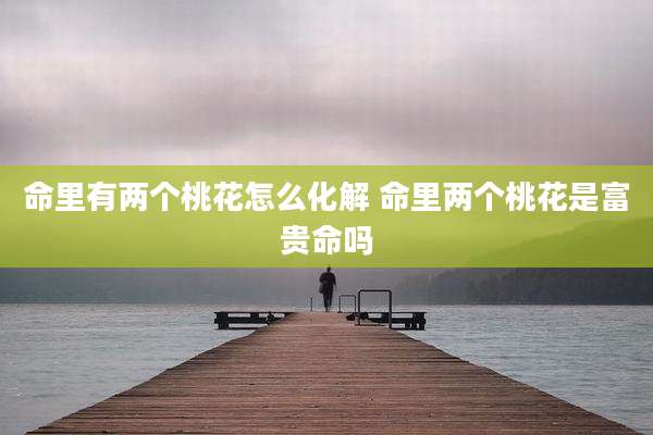 命里有两个桃花怎么化解 命里两个桃花是富贵命吗