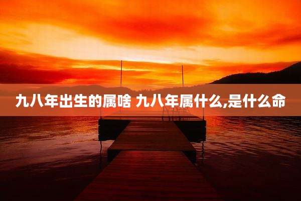 九八年出生的属啥 九八年属什么,是什么命