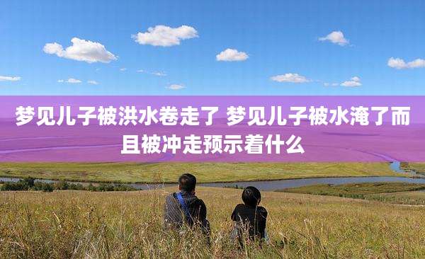 梦见儿子被洪水卷走了 梦见儿子被水淹了而且被冲走预示着什么