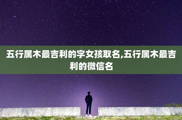 五行属木最吉利的字女孩取名,五行属木最吉利的微信名