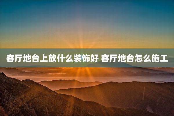 客厅地台上放什么装饰好 客厅地台怎么施工