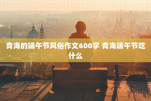 青海的端午节风俗作文600字 青海端午节吃什么