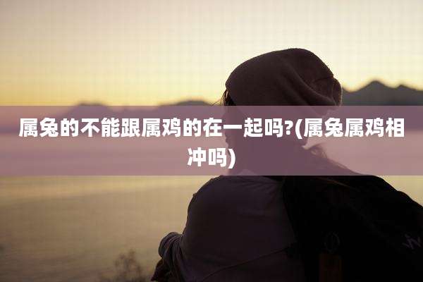 属兔的不能跟属鸡的在一起吗?(属兔属鸡相冲吗)